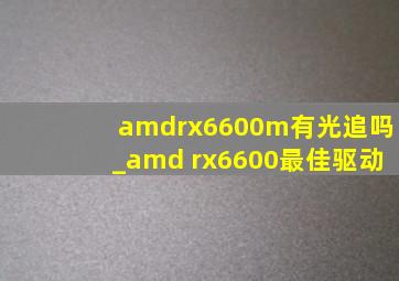 amdrx6600m有光追吗_amd rx6600最佳驱动